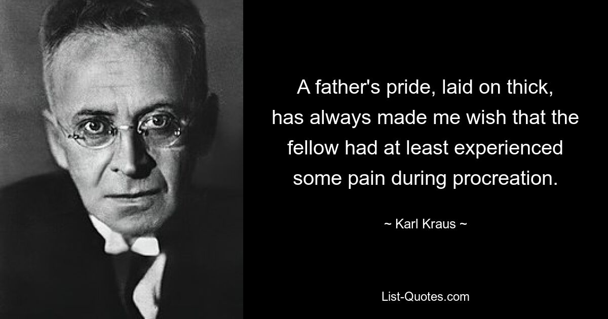 A father's pride, laid on thick, has always made me wish that the fellow had at least experienced some pain during procreation. — © Karl Kraus