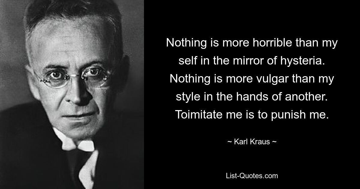 Nothing is more horrible than my self in the mirror of hysteria. Nothing is more vulgar than my style in the hands of another. Toimitate me is to punish me. — © Karl Kraus