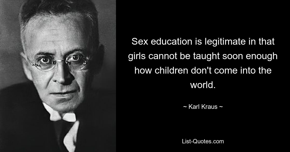 Sex education is legitimate in that girls cannot be taught soon enough how children don't come into the world. — © Karl Kraus