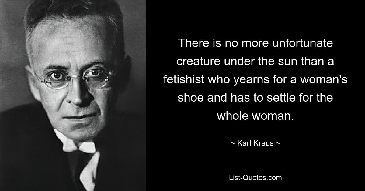 There is no more unfortunate creature under the sun than a fetishist who yearns for a woman's shoe and has to settle for the whole woman. — © Karl Kraus