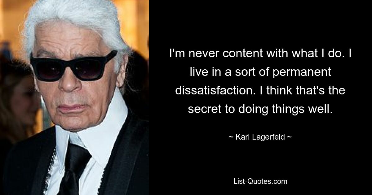 I'm never content with what I do. I live in a sort of permanent dissatisfaction. I think that's the secret to doing things well. — © Karl Lagerfeld