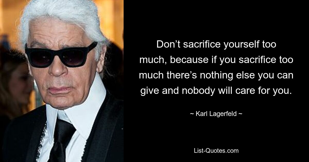 Don’t sacrifice yourself too much, because if you sacrifice too much there’s nothing else you can give and nobody will care for you. — © Karl Lagerfeld