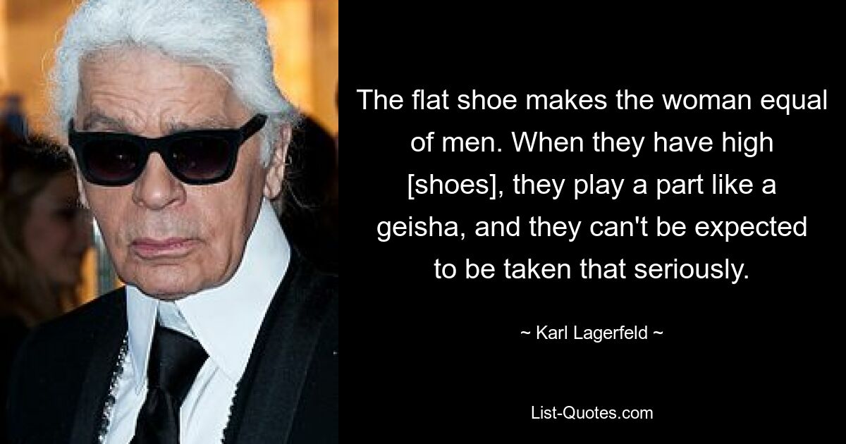 Der flache Schuh macht die Frau den Männern ebenbürtig. Wenn sie hohe [Schuhe] tragen, spielen sie eine Rolle wie eine Geisha, und man kann nicht erwarten, dass man sie so ernst nimmt. — © Karl Lagerfeld