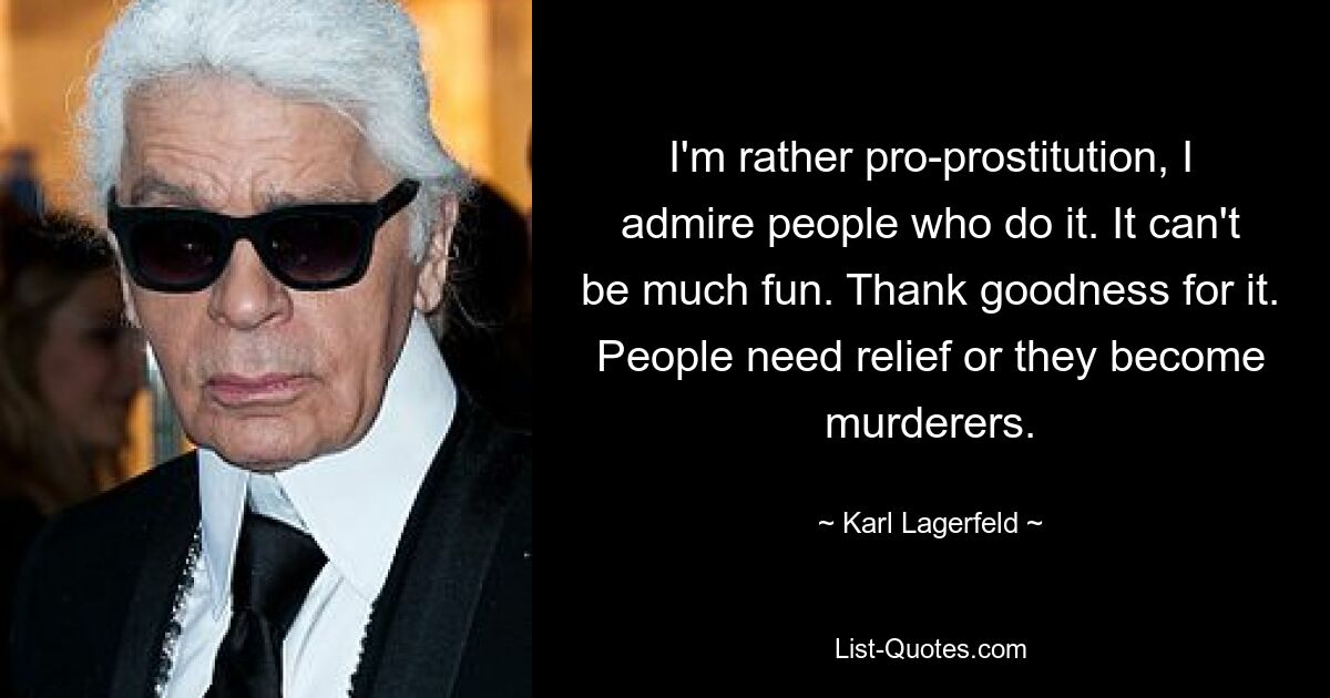 I'm rather pro-prostitution, I admire people who do it. It can't be much fun. Thank goodness for it. People need relief or they become murderers. — © Karl Lagerfeld