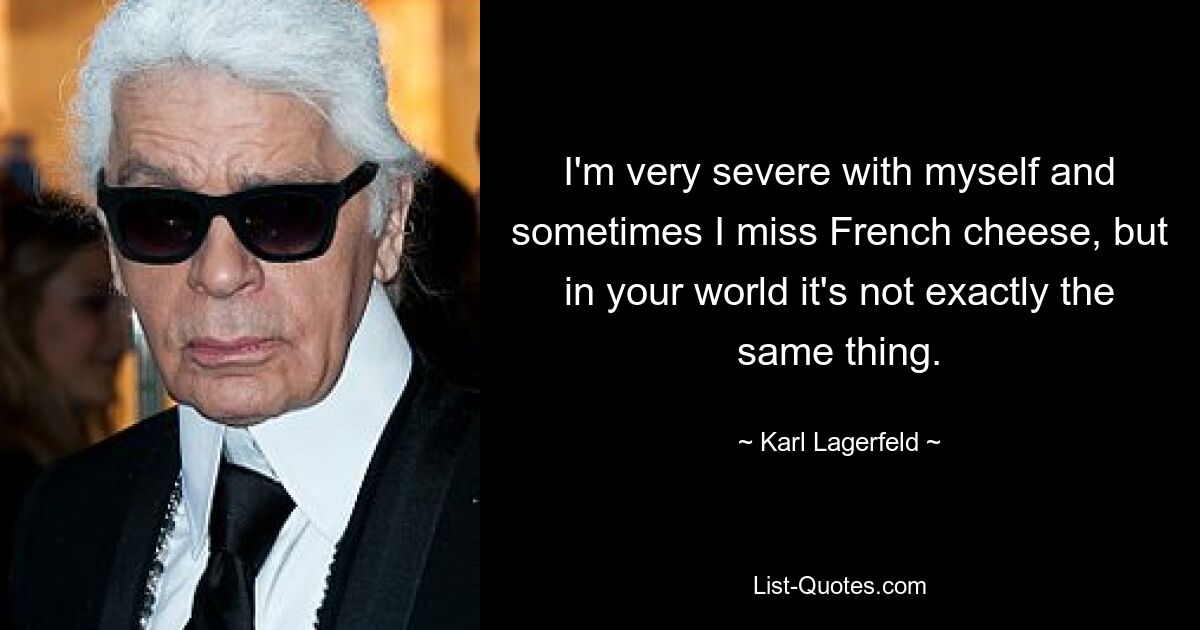 I'm very severe with myself and sometimes I miss French cheese, but in your world it's not exactly the same thing. — © Karl Lagerfeld