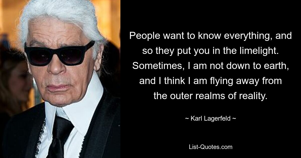 People want to know everything, and so they put you in the limelight. Sometimes, I am not down to earth, and I think I am flying away from the outer realms of reality. — © Karl Lagerfeld