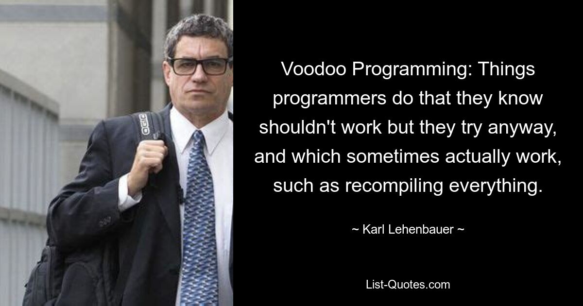 Voodoo Programming: Things programmers do that they know shouldn't work but they try anyway, and which sometimes actually work, such as recompiling everything. — © Karl Lehenbauer