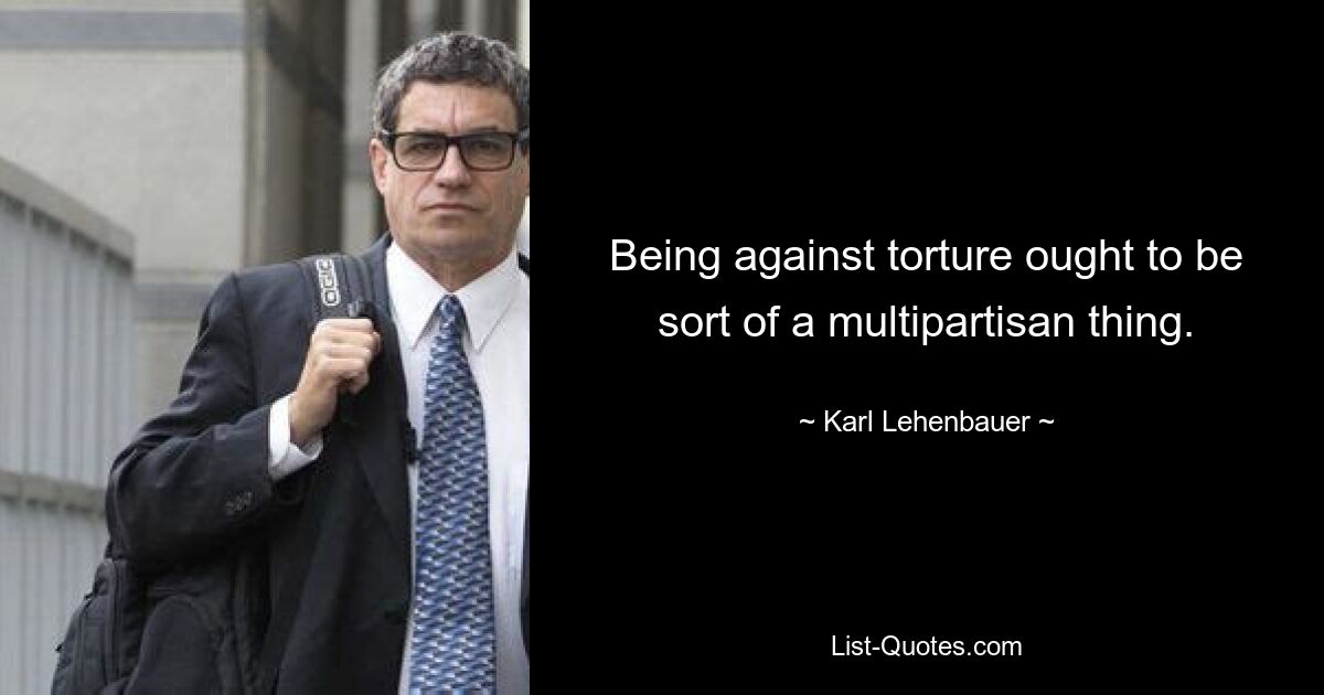 Being against torture ought to be sort of a multipartisan thing. — © Karl Lehenbauer