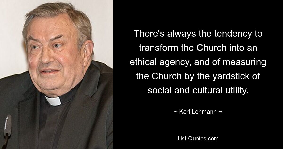 There's always the tendency to transform the Church into an ethical agency, and of measuring the Church by the yardstick of social and cultural utility. — © Karl Lehmann