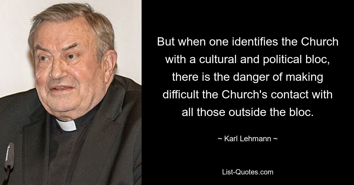 But when one identifies the Church with a cultural and political bloc, there is the danger of making difficult the Church's contact with all those outside the bloc. — © Karl Lehmann