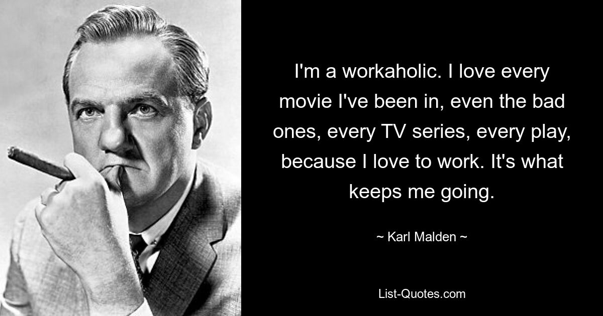 I'm a workaholic. I love every movie I've been in, even the bad ones, every TV series, every play, because I love to work. It's what keeps me going. — © Karl Malden