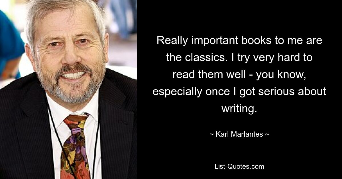 Really important books to me are the classics. I try very hard to read them well - you know, especially once I got serious about writing. — © Karl Marlantes