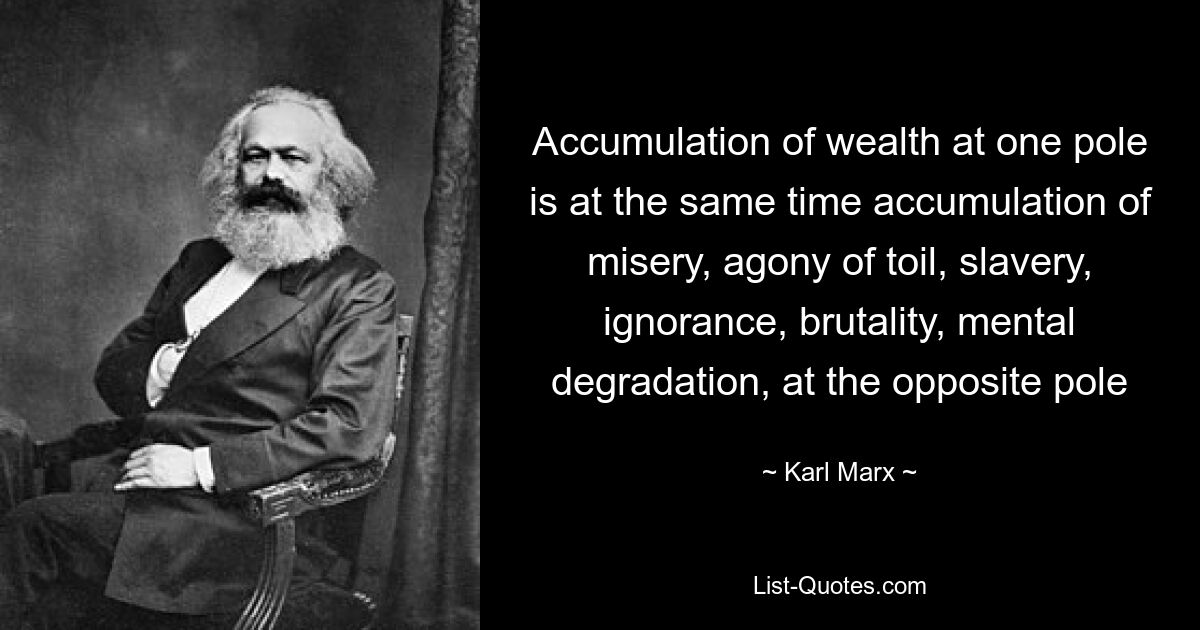 Accumulation of wealth at one pole is at the same time accumulation of misery, agony of toil, slavery, ignorance, brutality, mental degradation, at the opposite pole — © Karl Marx