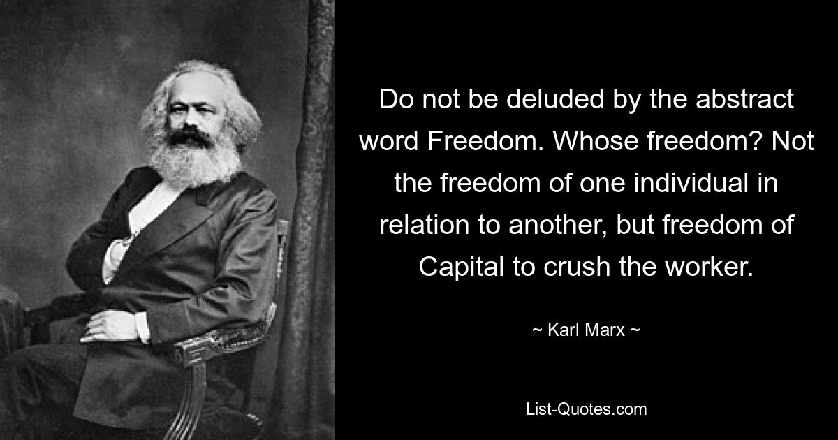 Do not be deluded by the abstract word Freedom. Whose freedom? Not the freedom of one individual in relation to another, but freedom of Capital to crush the worker. — © Karl Marx