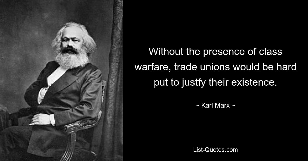 Without the presence of class warfare, trade unions would be hard put to justfy their existence. — © Karl Marx