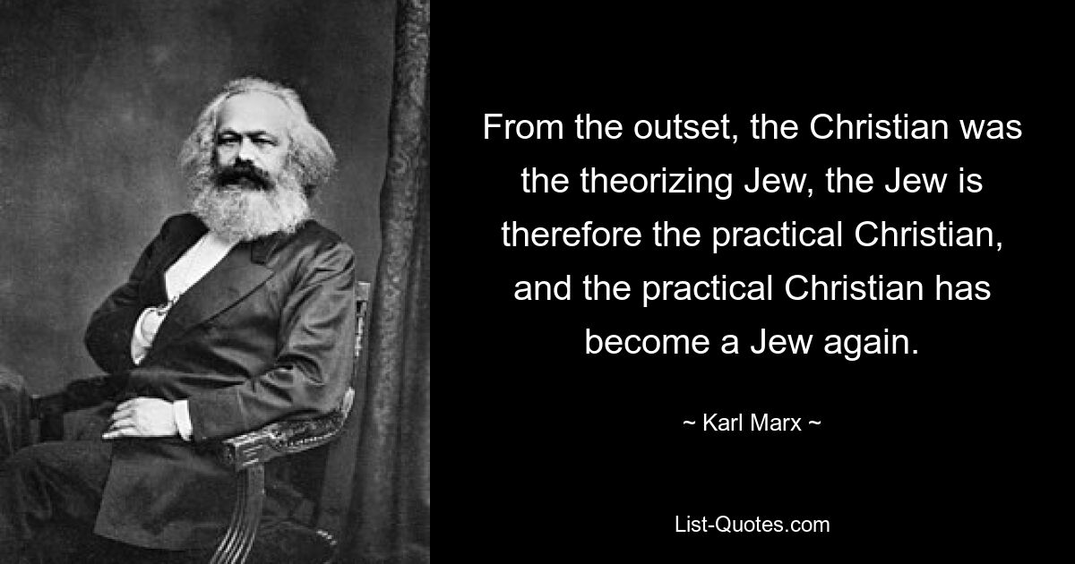 From the outset, the Christian was the theorizing Jew, the Jew is therefore the practical Christian, and the practical Christian has become a Jew again. — © Karl Marx