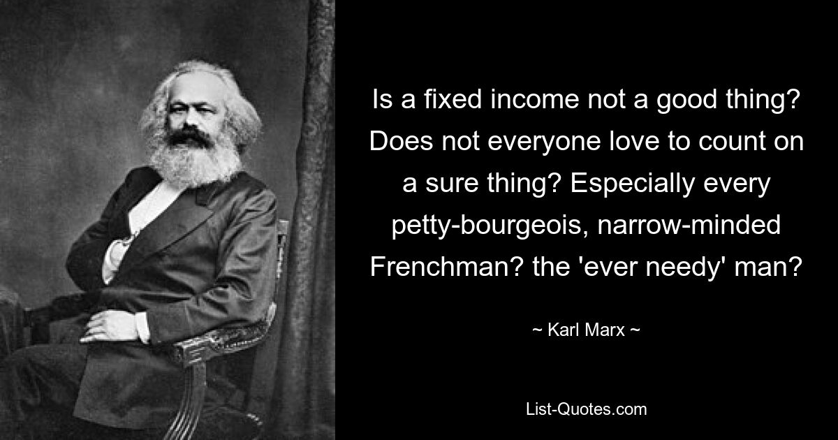 Is a fixed income not a good thing? Does not everyone love to count on a sure thing? Especially every petty-bourgeois, narrow-minded Frenchman? the 'ever needy' man? — © Karl Marx