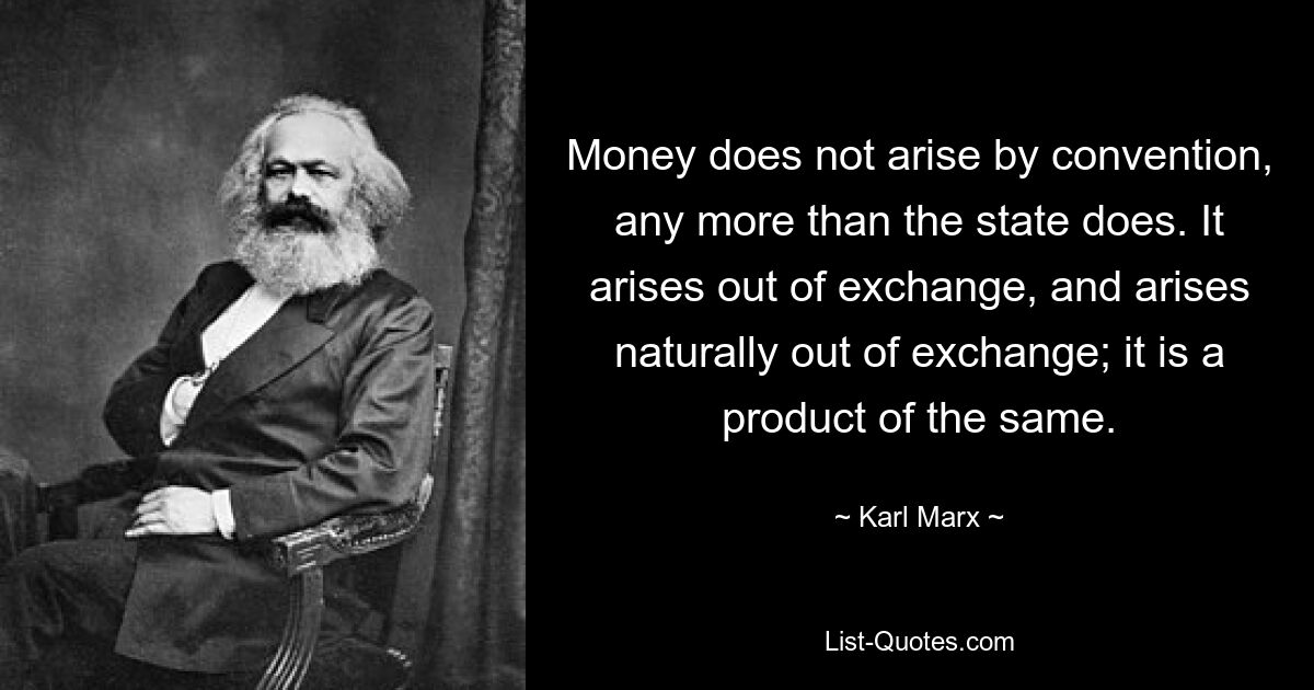 Money does not arise by convention, any more than the state does. It arises out of exchange, and arises naturally out of exchange; it is a product of the same. — © Karl Marx