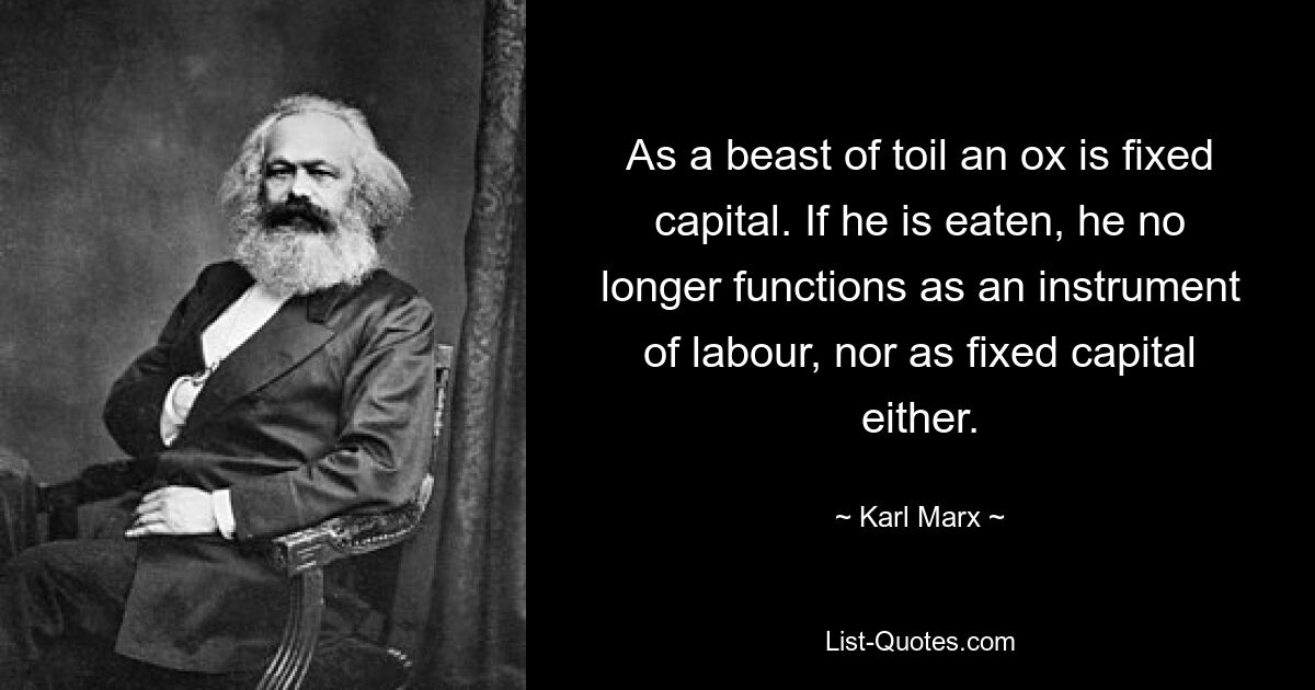 As a beast of toil an ox is fixed capital. If he is eaten, he no longer functions as an instrument of labour, nor as fixed capital either. — © Karl Marx