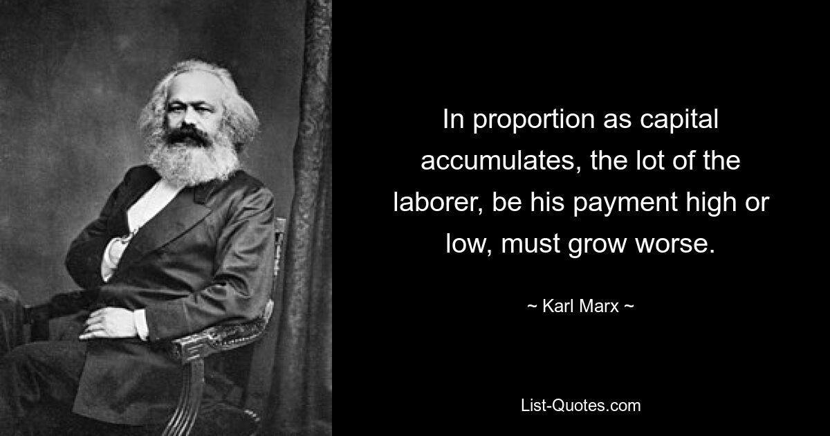 In proportion as capital accumulates, the lot of the laborer, be his payment high or low, must grow worse. — © Karl Marx