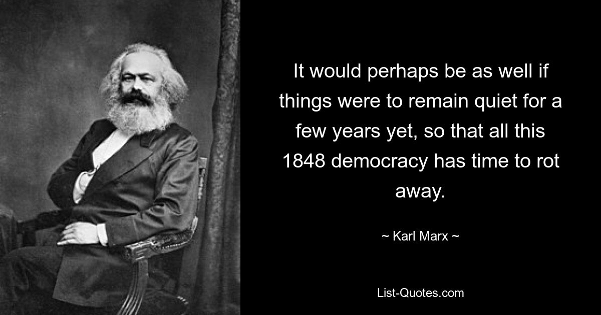 It would perhaps be as well if things were to remain quiet for a few years yet, so that all this 1848 democracy has time to rot away. — © Karl Marx