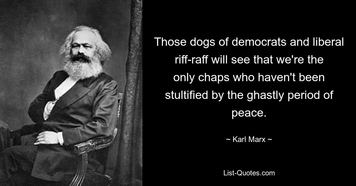 Those dogs of democrats and liberal riff-raff will see that we're the only chaps who haven't been stultified by the ghastly period of peace. — © Karl Marx