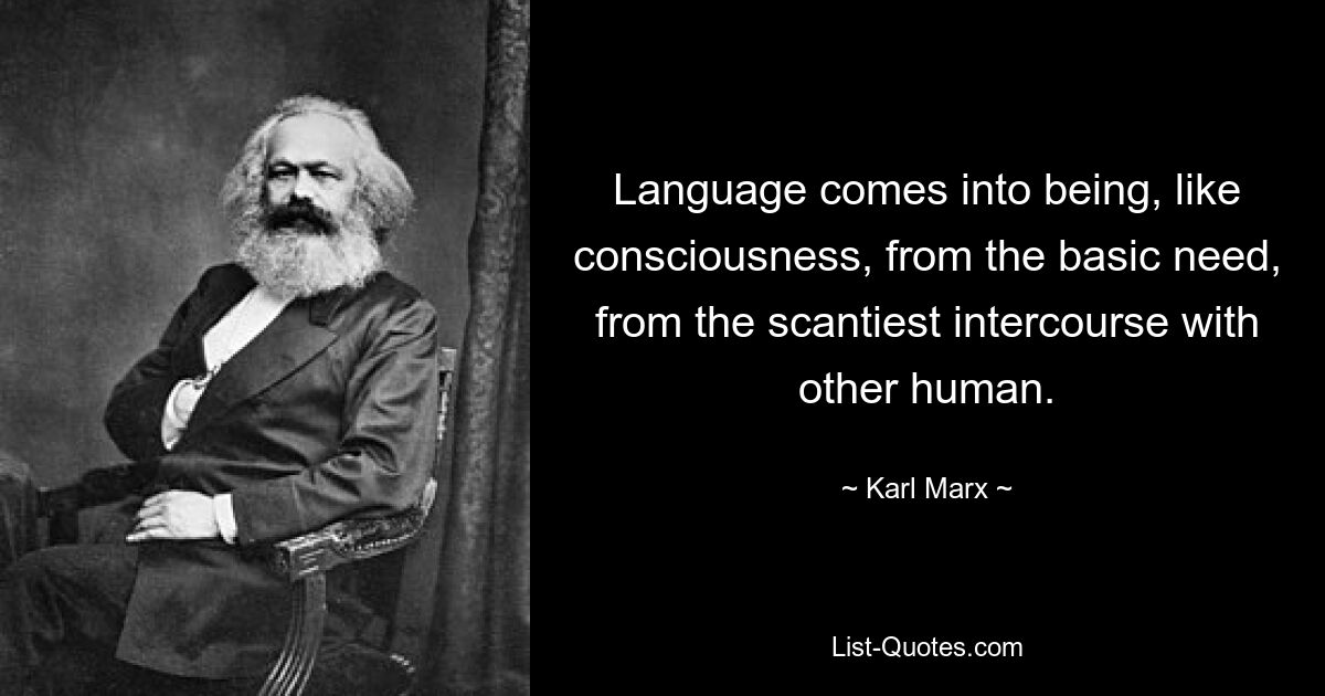 Language comes into being, like consciousness, from the basic need, from the scantiest intercourse with other human. — © Karl Marx