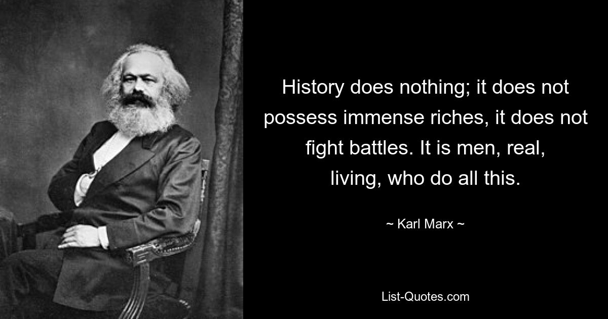 History does nothing; it does not possess immense riches, it does not fight battles. It is men, real, living, who do all this. — © Karl Marx