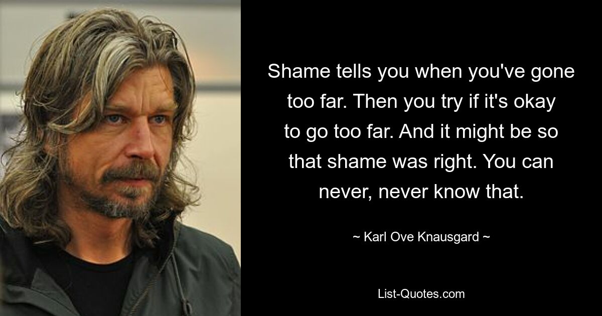 Shame tells you when you've gone too far. Then you try if it's okay to go too far. And it might be so that shame was right. You can never, never know that. — © Karl Ove Knausgard