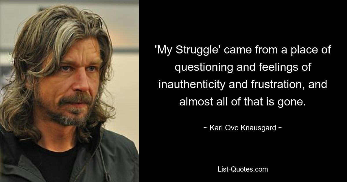 'My Struggle' came from a place of questioning and feelings of inauthenticity and frustration, and almost all of that is gone. — © Karl Ove Knausgard