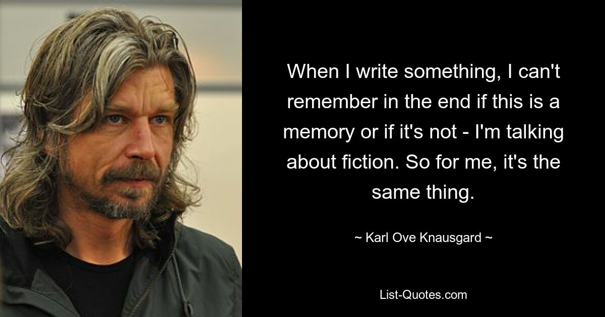 Wenn ich etwas schreibe, kann ich mich am Ende nicht erinnern, ob es eine Erinnerung ist oder nicht – ich spreche von Fiktion. Also für mich ist es dasselbe. — © Karl Ove Knausgard 