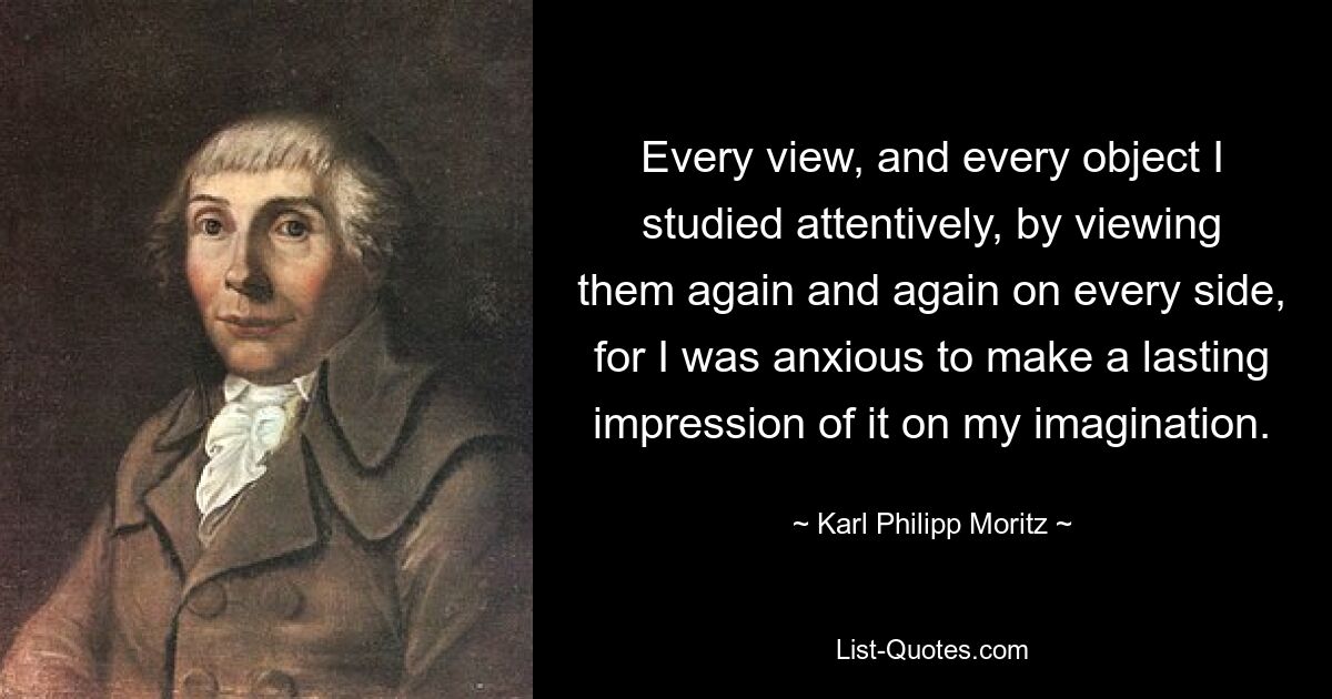 Every view, and every object I studied attentively, by viewing them again and again on every side, for I was anxious to make a lasting impression of it on my imagination. — © Karl Philipp Moritz