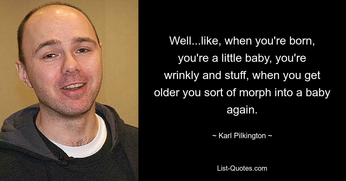 Well...like, when you're born, you're a little baby, you're wrinkly and stuff, when you get older you sort of morph into a baby again. — © Karl Pilkington