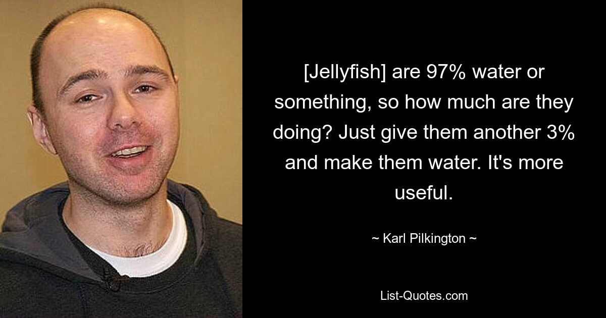 [Jellyfish] are 97% water or something, so how much are they doing? Just give them another 3% and make them water. It's more useful. — © Karl Pilkington