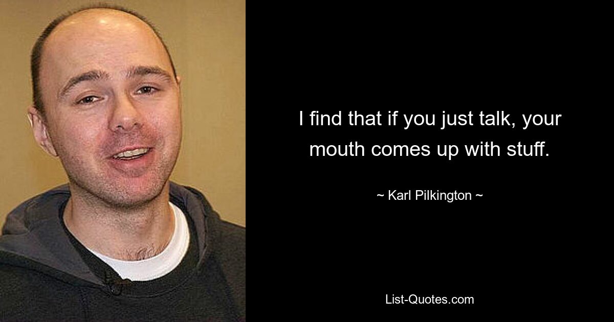 I find that if you just talk, your mouth comes up with stuff. — © Karl Pilkington