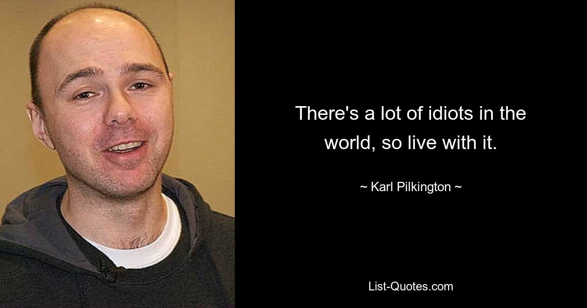 There's a lot of idiots in the world, so live with it. — © Karl Pilkington