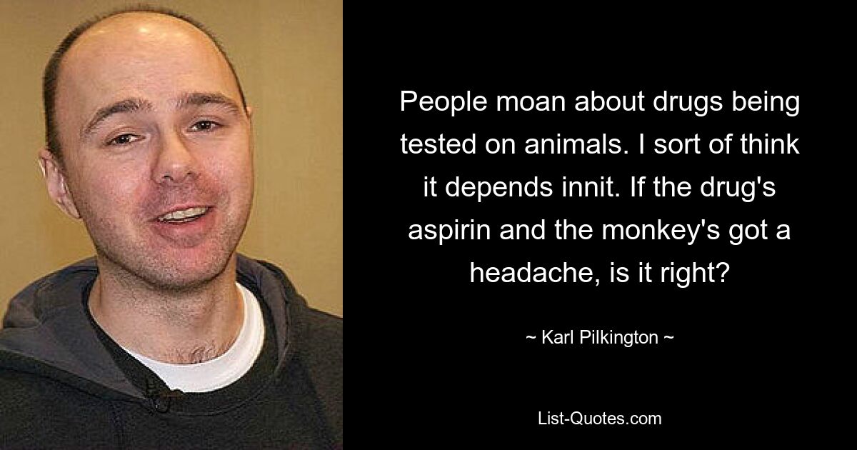 People moan about drugs being tested on animals. I sort of think it depends innit. If the drug's aspirin and the monkey's got a headache, is it right? — © Karl Pilkington