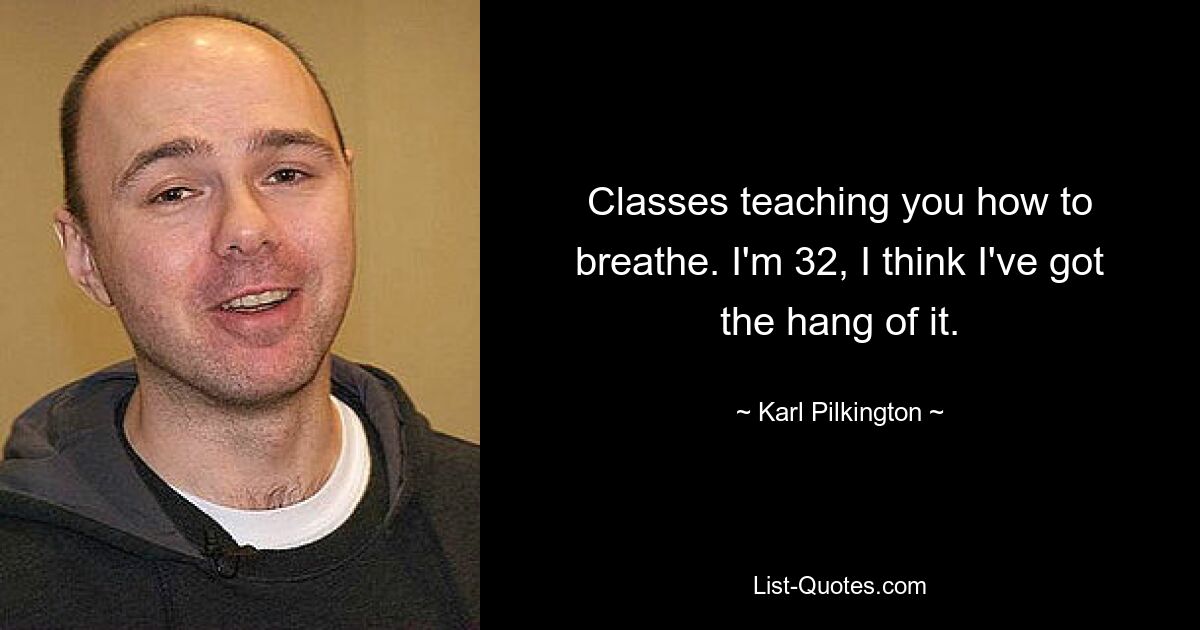 Classes teaching you how to breathe. I'm 32, I think I've got the hang of it. — © Karl Pilkington