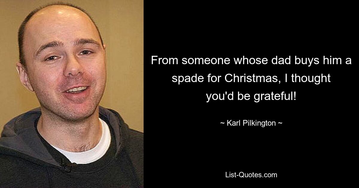 From someone whose dad buys him a spade for Christmas, I thought you'd be grateful! — © Karl Pilkington