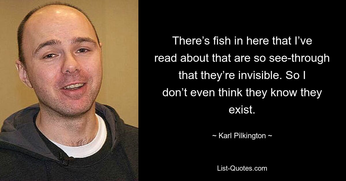 There’s fish in here that I’ve read about that are so see-through that they’re invisible. So I don’t even think they know they exist. — © Karl Pilkington