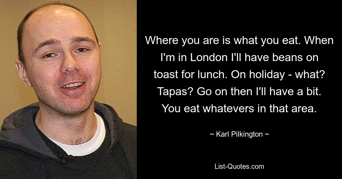 Where you are is what you eat. When I'm in London I'll have beans on toast for lunch. On holiday - what? Tapas? Go on then I'll have a bit. You eat whatevers in that area. — © Karl Pilkington