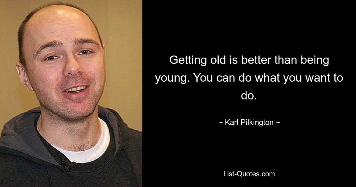 Getting old is better than being young. You can do what you want to do. — © Karl Pilkington