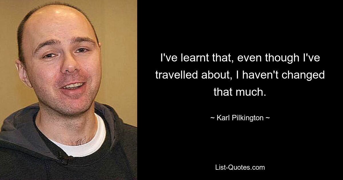 I've learnt that, even though I've travelled about, I haven't changed that much. — © Karl Pilkington