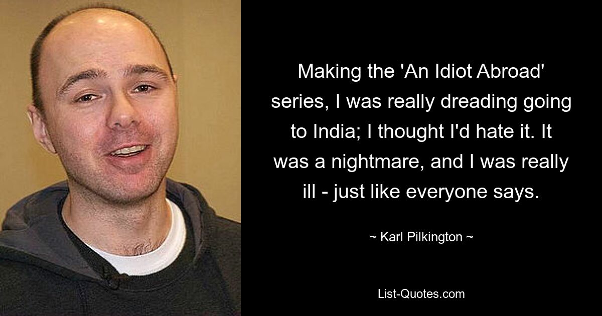 Making the 'An Idiot Abroad' series, I was really dreading going to India; I thought I'd hate it. It was a nightmare, and I was really ill - just like everyone says. — © Karl Pilkington