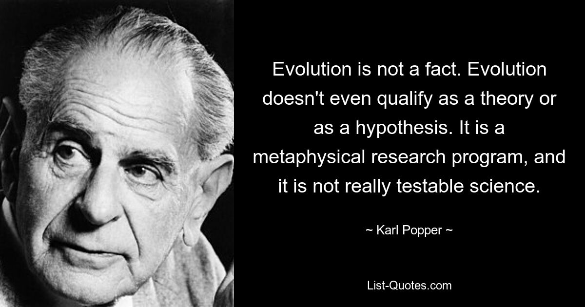 Evolution is not a fact. Evolution doesn't even qualify as a theory or as a hypothesis. It is a metaphysical research program, and it is not really testable science. — © Karl Popper