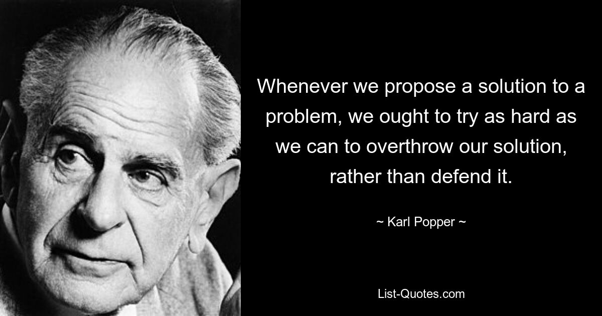 Whenever we propose a solution to a problem, we ought to try as hard as we can to overthrow our solution, rather than defend it. — © Karl Popper