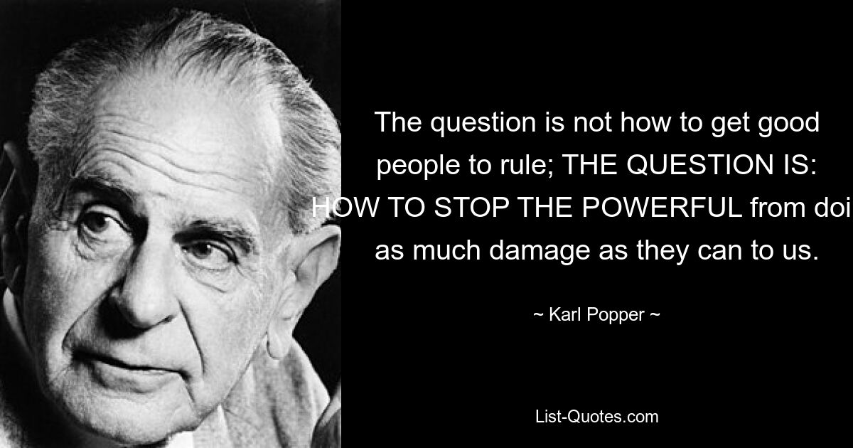 The question is not how to get good people to rule; THE QUESTION IS: HOW TO STOP THE POWERFUL from doing as much damage as they can to us. — © Karl Popper