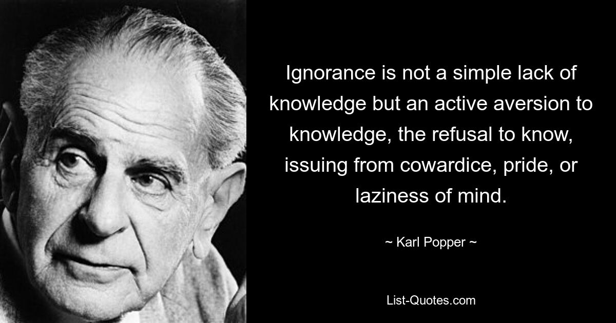 Ignorance is not a simple lack of knowledge but an active aversion to knowledge, the refusal to know, issuing from cowardice, pride, or laziness of mind. — © Karl Popper