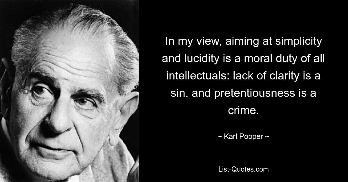 In my view, aiming at simplicity and lucidity is a moral duty of all intellectuals: lack of clarity is a sin, and pretentiousness is a crime. — © Karl Popper