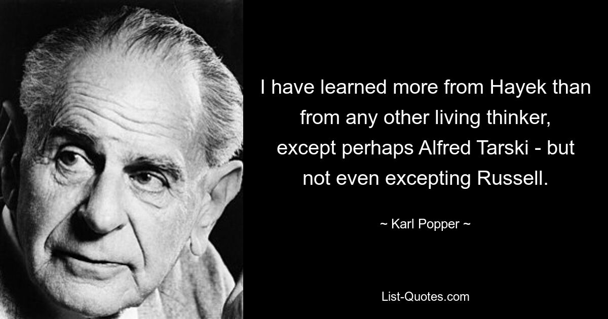 I have learned more from Hayek than from any other living thinker, except perhaps Alfred Tarski - but not even excepting Russell. — © Karl Popper